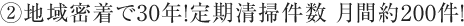 ②地域密着で30年！定期清掃件数 月間約200件！
